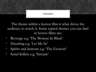 The theme within a horror film is what drives the
audience to watch it. Some typical themes you can find
in horror films are:
• Revenge e.g. ‘The Woman In Black’
• Haunting e.g. ‘Let Me In’
• Spirits and demons e.g. ‘The Exorcist’
• Serial Killers e.g. ‘Scream’
THEMES
 