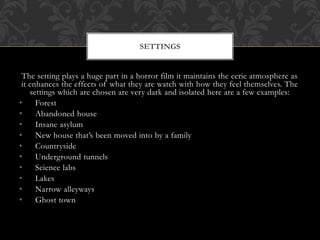 The setting plays a huge part in a horror film it maintains the eerie atmosphere as
it enhances the effects of what they are watch with how they feel themselves. The
settings which are chosen are very dark and isolated here are a few examples:
• Forest
• Abandoned house
• Insane asylum
• New house that’s been moved into by a family
• Countryside
• Underground tunnels
• Science labs
• Lakes
• Narrow alleyways
• Ghost town
SETTINGS
 