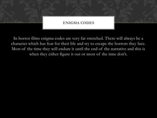 In horror films enigma codes are very far stretched. There will always be a
character which has fear for their life and try to escape the horrors they face.
Most of the time they will endure it until the end of the narrative and this is
when they either figure it out or most of the time don’t.
ENIGMA CODES
 