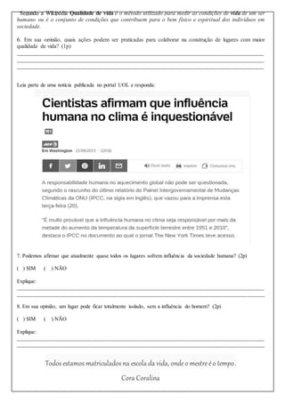 Segundo a Wikipédia Qualidade de vida é o método utilizado para medir as condições de vida de um ser
humano ou é o conjunto de condições que contribuem para o bem físico e espiritual dos indivíduos em
sociedade.
6. Em sua opinião, quais ações podem ser praticadas para colaborar na construção de lugares com maior
qualidade de vida? (1p)
______________________________________________________________________________________
______________________________________________________________________________________
______________________________________________________________________________________
Leia parte de uma notícia publicada no portal UOL e responda:
7. Podemos afirmar que atualmente quase todos os lugares sofrem influência da sociedade humana? (2p)
( ) SIM ( ) NÃO
Explique:
_________________________________________________________________________________________
_________________________________________________________________________________________
8. Em sua opinião, um lugar pode ficar totalmente isolado, sem a influência do homem? (2p)
( ) SIM ( ) NÃO
Explique:
_________________________________________________________________________________________
_________________________________________________________________________________________
Todos estamos matriculados na escola da vida, ondeo mestreéo tempo.
Cora Coralina
 