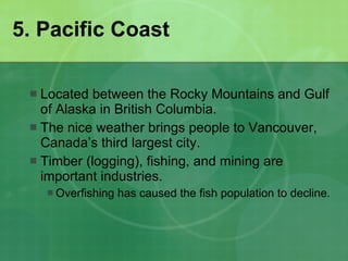 5. Pacific Coast Located between the Rocky Mountains and Gulf of Alaska in British Columbia. The nice weather brings people to Vancouver, Canada’s third largest city. Timber (logging), fishing, and mining are important industries. Overfishing has caused the fish population to decline. 