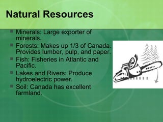 Natural Resources
 Minerals: Large exporter of
minerals.
 Forests: Makes up 1/3 of Canada.
Provides lumber, pulp, and paper.
 Fish: Fisheries in Atlantic and
Pacific.
 Lakes and Rivers: Produce
hydroelectric power.
 Soil: Canada has excellent
farmland.
 
