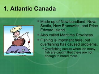 1. Atlantic Canada
 Made up of Newfoundland, Nova
Scotia, New Brunswick, and Price
Edward Island.
 Also called Maritime Provinces.
 Fishing is important here, but
overfishing has caused problems.
 Overfishing occurs when too many
fish are caught that there are not
enough to breed more.
 