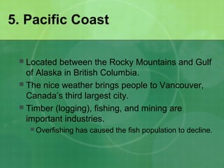5. Pacific Coast
 Located between the Rocky Mountains and Gulf
of Alaska in British Columbia.
 The nice weather brings people to Vancouver,
Canada’s third largest city.
 Timber (logging), fishing, and mining are
important industries.
 Overfishing has caused the fish population to decline.
 
