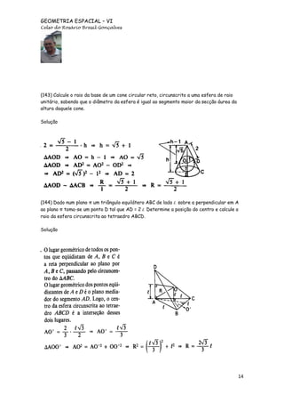 GEOMETRIA ESPACIAL – VI
Celso do Rosário Brasil Gonçalves

(143) Calcule o raio da base de um cone circular reto, circunscrito a uma esfera de raio
unitário, sabendo que o diâmetro da esfera é igual ao segmento maior da secção áurea da
altura daquele cone.
Solução

(144) Dado num plano π um triângulo equilátero ABC de lado l, sobre a perpendicular em A
ao plano π toma-se um ponto D tal que AD = 2 l, Determine a posição do centro e calcule o
raio da esfera circunscrita ao tetraedro ABCD.
Solução

14

 