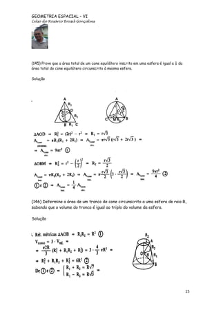GEOMETRIA ESPACIAL – VI
Celso do Rosário Brasil Gonçalves

(145) Prove que a área total de um cone equilátero inscrito em uma esfera é igual a ¼ da
área total do cone equilátero circunscrito à mesma esfera.
Solução

(146) Determine a área de um tronco de cone circunscrito a uma esfera de raio R,
sabendo que o volume do tronco é igual ao triplo do volume da esfera.
Solução

15

 