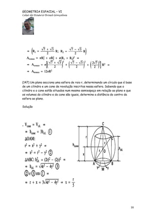 GEOMETRIA ESPACIAL – VI
Celso do Rosário Brasil Gonçalves

(147) Um plano secciona uma esfera de raio r, determinando um círculo que é base
de um cilindro e um cone de revolução inscritos nessa esfera. Sabendo que o
cilindro e o cone estão situados num mesmo semiespaço em relação ao plano e que
os volumes do cilindro e do cone são iguais, determine a distância do centro da
esfera ao plano.
Solução

16

 