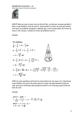GEOMETRIA ESPACIAL – VI
Celso do Rosário Brasil Gonçalves

(148) É dado um cone circular reto de altura 8 dm, cortado por um plano paralelo à
base, a uma distância 3 dm do vértice. Inscrevendo no tronco de cone que resulta
um tronco de pirâmide hexagonal e sabendo que o raio da base menor do tronco de
cone é 1 dm, calcule o volume do tronco de pirâmide inscrito.
Solução

(149) Um cone equilátero está inscrito numa esfera de raio igual a 4 m. Determine
a que distância do centro da esfera deve-se traçar um palno paralelo à base do
cone, para que a diferença das secções (na esfera e no cone) seja igual à área da
base do cone.
Solução

17

 