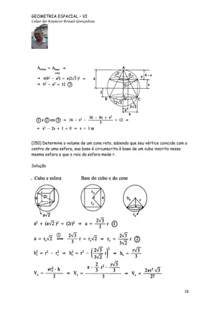 GEOMETRIA ESPACIAL – VI
Celso do Rosário Brasil Gonçalves

(150) Determine o volume de um cone reto, sabendo que seu vértice coincide com o
centro de uma esfera, sua base é circunscrita à base de um cubo inscrito nessa
mesma esfera e que o raio da esfera mede r.
Solução

18

 