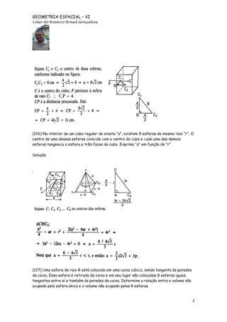 GEOMETRIA ESPACIAL – VI
Celso do Rosário Brasil Gonçalves

(126) No interior de um cubo regular de aresta “a”, existem 9 esferas de mesmo raio “r”. O
centro de uma dessas esferas coincide com o centro do cubo e cada uma das demais
esferas tangencia a esfera e três faces do cubo. Exprima “a” em função de “r”.
Solução

(127) Uma esfera de raio R está colocada em uma caixa cúbica, sendo tangente às paredes
da caixa. Essa esfera é retirada da caixa e em seu lugar são colocadas 8 esferas iguais,
tangentes entre si e também às paredes da caixa. Determine a relação entre o volume não
ocupado pela esfera única e o volume não ocupado pelas 8 esferas.

2

 