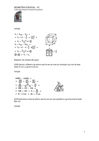 GEOMETRIA ESPACIAL – VI
Celso do Rosário Brasil Gonçalves

Solução

Resposta: Os volumes são iguais.
(128) Calcule o diâmetro da esfera inscrita em um cone de revolução cujo raio da base
mede 12 cm e a geratriz 20 cm.
Solução

(129) Determine a área da esfera inscrita em um cone equilátero cuja área lateral mede
50π cm².
Solução

3

 