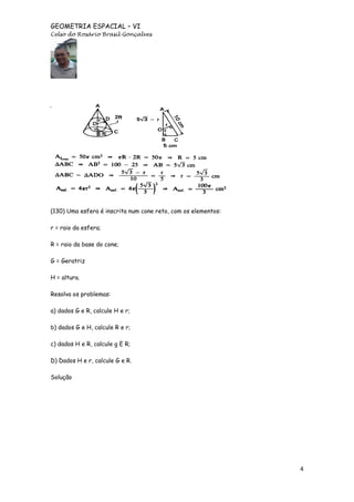 GEOMETRIA ESPACIAL – VI
Celso do Rosário Brasil Gonçalves

(130) Uma esfera é inscrita num cone reto, com os elementos:
r = raio da esfera;
R = raio da base do cone;
G = Geratriz
H = altura.
Resolva os problemas:
a) dados G e R, calcule H e r;
b) dados G e H, calcule R e r;
c) dados H e R, calcule g E R;
D) Dados H e r, calcule G e R.
Solução

4

 