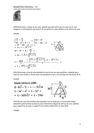 GEOMETRIA ESPACIAL – VI
Celso do Rosário Brasil Gonçalves

(135) Determine o volume de um cone, sabendo que uma esfera de raio inscrita no cone
tangencia-o internamente num ponto P de sua geratriz a uma distância d do vértice do cone.
Solução

(136) Determine a área de uma semiesfera inscrita em um cone equilátero, sabendo que a
base do cone contém o círculo maior da semiesfera e que o raio da base do cone mede 36 m.
Solução

(137) Em um cone inscrevemos uma semiesfera de tal modo que o círculo maior dessa
semiesfera está contido na base do cone. Determine o ângulo do vértice do cone, sabendo
que a superfície do cone e a superfície da esfera estão entre si como 18/5.
Solução

8

 
