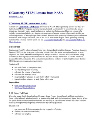 6 Geometry STEM Lessons from NASA
November 5, 2021
6 Geometry STEM Lessons from NASA
Here are six Geometry STEM Lessons produced by NASA. These geometry lessons use the 5-E’s
Instructional Model: “Engage, Explore, Explain, Extend, and Evaluate” to accomplish the lesson
objectives. Geometry topics taught and covered include: the Pythagorean Theorem, volume of a
cylinder, properties of circles, arc lengths, measurement of angles, volume of geometric solids, and
estimating the area of a complex geometric shape. Some of these geometry lessons request students to
be familiar with using a calculator, such as the Texas Instruments Nspire. Other geometry learning
materials that you may want to check out are 15 Geometry Textbooks and 227 Geometry Videos by
Khan Academy.
OH CHUTE!
Engineers at NASA’s Johnson Space Center have designed and tested the Capsule Parachute Assembly
System (CPAS) for the new crew exploration vehicle. Since the actual piece of equipment is large,
engineers use small 3D models to analyze size and performance. Students will create a table, using
scale factor, showing the actual dimensions and the scale models dimensions of several structural
pieces of the CPAS structure. Area and volume calculations will also be performed to ensure that the
CPAS design meets necessary requirements.
Students will
• use scale factor to complete a table;
• use the Pythagorean Theorem;
• calculate the volume of a cylinder;
• calculate the area of a circle;
• investigate how changes in scale factor affect volume; and
• investigate how changes in scale factor affect area.
Lesson Files:
• Oh Chute! Educator Edition
• Oh Chute! Student Edition
It All Comes Full Circle
When the space shuttle launches from Kennedy Space Center, it must launch within a certain time
frame called a launch window in order to successfully dock with the International Space Station. When
the space shuttle reaches orbit both vehicles are traveling in circular orbits around the Earth. Students
will use circle properties to predict and monitor the vehicles positions.
Students will
• use geometric definitions to describe the properties of circles;
• find the circumference of circles;
• calculate arc lengths;
 