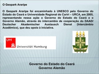 O Geopark Araripe O Geopark Araripe foi encaminhado à UNESCO pelo Governo do Estado do Ceará e Universidade Regional do Cariri – URCA, em 2005, representando nessa ação o Governo do Estado do Ceará e o Governo Alemão, através do intercambio de cooperação do DAAD/ Deutscher Akademischer Austausch Dienst (Intercâmbio Acadêmico), que deu apoio à iniciativa. Governo do Estado do Ceará Governo Alemão 