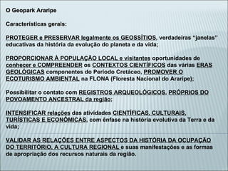 O Geopark Araripe Características gerais:  PROTEGER e PRESERVAR legalmente os GEOSSÍTIOS , verdadeiras “janelas” educativas da história da evolução do planeta e da vida; PROPORCIONAR À POPULAÇÃO LOCAL e visitantes  oportunidades de  conhecer e COMPREENDER  os  CONTEXTOS CIENTÍFICOS  das várias  ERAS GEOLÓGICAS  componentes do Período Cretáceo,  PROMOVER O ECOTURISMO AMBIENTAL  na FLONA (Floresta Nacional do Araripe); Possibilitar o contato com  REGISTROS ARQUEOLÓGICOS ,  PRÓPRIOS DO POVOAMENTO ANCESTRAL da região ; INTENSIFICAR relações  das atividades  CIENTÍFICAS, CULTURAIS, TURÍSTICAS E ECONÔMICAS , com ênfase na história evolutiva da Terra e da vida; VALIDAR AS RELAÇÕES ENTRE ASPECTOS DA HISTÓRIA DA OCUPAÇÃO DO TERRITÓRIO, A CULTURA REGIONAL  e suas manifestações e as formas de apropriação dos recursos naturais da região. 