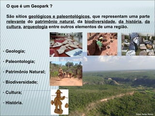 O que é um Geopark ? São sítios  geológicos e paleontológicos , que representam uma parte  relevante  do  patrimônio natural , da  biodiversidade ,  da história ,  da cultura ,  arqueologia  entre outros elementos de uma região. Geologia; Paleontologia; Patrimônio Natural; Biodiversidade; Cultura; História. Fotos: Daniel Roman 