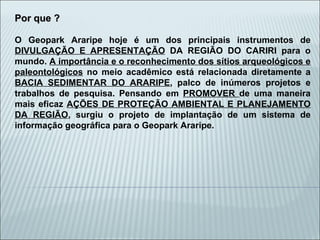 Por que ? O Geopark Araripe hoje é um dos principais instrumentos de  DIVULGAÇÃO E APRESENTAÇÃO  DA REGIÃO DO CARIRI para o mundo.  A importância e o reconhecimento dos sítios arqueológicos e paleontológicos  no meio acadêmico está relacionada diretamente a  BACIA SEDIMENTAR DO ARARIPE , palco de inúmeros projetos e trabalhos de pesquisa. Pensando em  PROMOVER  de uma maneira mais eficaz  AÇÕES DE PROTEÇÃO AMBIENTAL E PLANEJAMENTO DA REGIÃO , surgiu o projeto de implantação de um sistema de informação geográfica para o Geopark Araripe. 