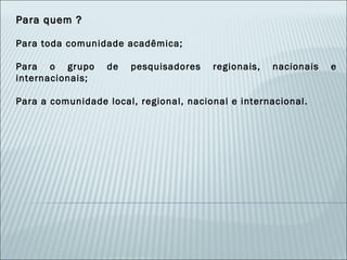 Para quem ? Para toda comunidade acadêmica; Para o grupo de pesquisadores regionais, nacionais e internacionais; Para a comunidade local, regional, nacional e internacional. 