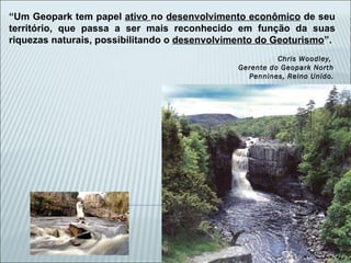 “ Um Geopark tem papel  ativo  no  desenvolvimento econômico  de seu território, que passa a ser mais reconhecido em função da suas riquezas naturais, possibilitando o  desenvolvimento do Geoturismo ”. Chris Woodley,  Gerente do Geopark North Pennines, Reino Unido. 