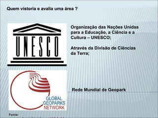 Fonte: www.geoparkararipe.org/globalgeopark Organização das Nações Unidas para a Educação, a Ciência e a Cultura – UNESCO; Através da Divisão de Ciências da Terra; Quem vistoria e avalia uma área ? Rede Mundial de Geopark 