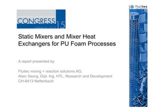 Static Mixers and Mixer Heat
Exchangers for PU Foam Processes
A report presented by
Fluitec mixing + reaction solutions AG,
Alain Georg, Dipl. Ing. HTL, Research and Development
CH-8413 Neftenbach
 