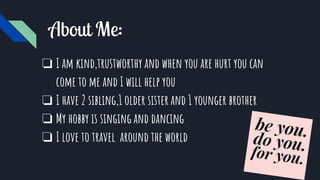 About Me:
❏ I am kind,trustworthy and when you are hurt you can
come to me and I will help you
❏ I have 2 sibling,1 older sister and 1 younger brother
❏ My hobby is singing and dancing
❏ I love to travel around the world
 