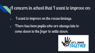 A concern in school that I want to improve on:
● I want to improve on the recess timings.
● There has been pupils who are always late to
come down to the foyer to settle down
 