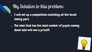 My Solution to this problem:
● I will set up a competition consisting all the levels
taking part.
● The class that has the least number of pupils coming
down late will win a prize!!!
 