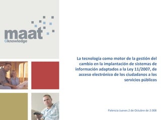 Página 1© maat Gknowledge, S.L. 2008. Todos los Derechos Reservados
Jornadas de Formación sobre la Implantación de la Ley 11/2007, de Acceso
Electrónico de los Ciudadanos a los Servicios Públicos, en las Entidades Locales
La tecnología como motor de la gestión del
cambio en la implantación de sistemas de
información adaptados a la Ley 11/2007, de
acceso electrónico de los ciudadanos a los
servicios públicos
Palencia Jueves 2 de Octubre de 2.008
 