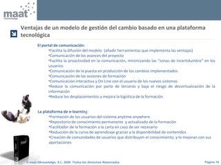Página 10© maat Gknowledge, S.L. 2008. Todos los Derechos Reservados
El portal de comunicación:
•Facilita la difusión del modelo (añadir herramientas que implementa las ventajas)
•Comunicación de los avances del proyecto
•Facilita la proactividad en la comunicación, minimizando las “zonas de incertidumbre” en los
usuarios
•Comunicación de la puesta en producción de los cambios implementados
•Comunicación de las sesiones de formación
•Comunicación interactiva y On Line con el usuario de los nuevos sistemas
•Reduce la comunicación por parte de terceros y baja el riesgo de desvirtualización de la
información
•Reduce los desplazamientos y mejora la logística de la formación
La plataforma de e-learning:
•Formación de los usuarios del sistema anytime anywhere
•Repositorio de conocimiento permanente y actualizado de la formación
•Facilitador de la formación a la carta en caso de ser necesario
•Reducción de la curva de aprendizaje gracias a la disponibilidad de contenidos
•Creación de comunidades de usuarios que distribuyen el conocimiento, y lo mejoran con sus
aportaciones
Ventajas de un modelo de gestión del cambio basado en una plataforma
tecnológica

 