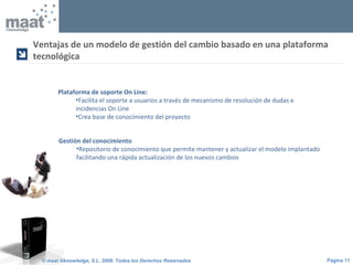Página 11© maat Gknowledge, S.L. 2008. Todos los Derechos Reservados
Plataforma de soporte On Line:
•Facilita el soporte a usuarios a través de mecanismo de resolución de dudas e
incidencias On Line
•Crea base de conocimiento del proyecto
Ventajas de un modelo de gestión del cambio basado en una plataforma
tecnológica

Gestión del conocimiento
•Repositorio de conocimiento que permite mantener y actualizar el modelo implantado
facilitando una rápida actualización de los nuevos cambios
 