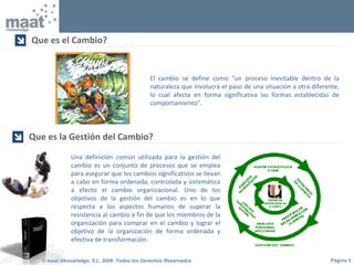Página 3© maat Gknowledge, S.L. 2008. Todos los Derechos Reservados
Una definición común utilizada para la gestión del
cambio es un conjunto de procesos que se emplea
para asegurar que los cambios significativos se llevan
a cabo en forma ordenada, controlada y sistemática
a efecto el cambio organizacional. Uno de los
objetivos de la gestión del cambio es en lo que
respecta a los aspectos humanos de superar la
resistencia al cambio a fin de que los miembros de la
organización para comprar en el cambio y lograr el
objetivo de la organización de forma ordenada y
efectiva de transformación.
Que es la Gestión del Cambio?

Que es el Cambio?

El cambio se define como “un proceso inevitable dentro de la
naturaleza que involucra el paso de una situación a otra diferente,
lo cual afecta en forma significativa las formas establecidas de
comportamiento”.
 