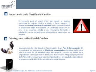 Página 4© maat Gknowledge, S.L. 2008. Todos los Derechos Reservados
Es frecuente pero un grave error, que cuando se aborden
cuestiones de carácter técnico se obvie el factor humano. Es
necesaria la interacción usuario-aplicación y ésta suele representar
el eslabón más débil de la cadena. Un sofisticado servicio TIC no
sirve si los usuarios, debido a una incompleta formación y
asimilación, no se encuentran en disposición de aprovechar sus
ventajas.
Importancia de la Gestión del Cambio

La estrategia debe estar basada en la articulación de un Plan de Comunicación del
proyecto y de sus objetivos, de la difusión de los resultados obtenidos, conforme se
van alcanzando en las diferentes fases del proyecto, a todos los niveles de la
Organización, y en la constitución de equipos de innovación integrados por personal
de la Administración que favorezcan la implantación de los resultados obtenidos en
el proyecto en el ámbito de las administraciones participante.
Estrategia en la Gestión del Cambio

 