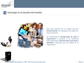 Página 5© maat Gknowledge, S.L. 2008. Todos los Derechos Reservados
Es fundamental la Incorporación de toda la
Organización al proyecto a los elementos
claves del proceso (Comunicación, Formación y
Medición), impulsado por los Líderes de la
Organización
Estrategia en la Gestión del Cambio

Para crear acepción de un cambio hay que
informar/formar los afectados del cambio de
manera proactiva
 