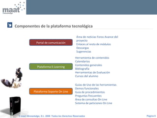 Página 8© maat Gknowledge, S.L. 2008. Todos los Derechos Reservados
Componentes de la plataforma tecnológica

Portal de comunicación
Área de noticias Foros Avance del
proyecto
Enlaces al resto de módulos
Descargas
Sugerencias
Plataforma E-Learning
Herramienta de contenidos
Calendarios
Contenidos generales
Bibliografía
Herramientas de Evaluación
Cursos del alumno
Plataforma Soporte On Line
Guías de Uso de las herramientas
Demos funcionales
Guía de procedimientos
Preguntas frecuentes
Área de consultas On Line
Sistema de peticiones On Line
 