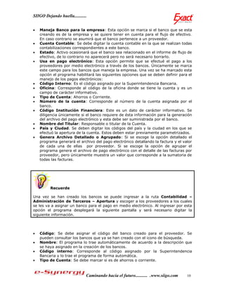 SIIGO Dejando huella...........


   Maneja Banco para la empresa: Esta opción se marca si el banco que se esta
    creando es de la empresa y se quiere tener en cuenta para el flujo de efectivo.
    En caso contrario se asumirá que el banco pertenece a un proveedor.
   Cuenta Contable: Se debe digitar la cuenta contable en la que se realizan todas
    contabilizaciones correspondientes a este banco.
   Estado: Activo ocasionará que el banco sea relacionado en el informe de flujo de
    efectivo, de lo contrario no aparecerá pero no será necesario borrarlo.
   Usa en pago electrónico: Esta opción permite que se efectué el pago a los
    proveedores por medio electrónico a través de los bancos. Únicamente se marca
    este campo para los bancos que maneja la empresa. Una vez se ha marcado esta
    opción el programa habilitará las siguientes opciones que se deben definir para el
    manejo de los pagos electrónicos:
   Código Interno: Es el código asignado por la Superintendencia Bancaria.
   Oficina: Corresponde al código de la oficina donde se tiene la cuenta y es un
    campo de carácter informativo.
   Tipo de Cuenta: Ahorros o Corriente.
   Número de la cuenta: Corresponde al número de la cuenta asignada por el
    banco.
   Código Institución Financiera: Este es un dato de carácter informativo. Se
    diligencia únicamente si el banco requiere de ésta información para la generación
    del archivo del pago electrónico y esta debe ser suministrada por el banco.
   Nombre del Titular: Responsable o titular de la Cuenta.
   País y Ciudad. Se deben digitar los códigos del país y la ciudad en los que se
    efectuó la apertura de la cuenta. Estos deben estar previamente parametrizados.
   Genera Archivo Detallado o Agrupado: Si se escoge la opción detallado el
    programa generará el archivo del pago electrónico detallando la factura y el valor
    de cada una de ellas por proveedor. Si se escoge la opción de agrupar el
    programa genera el archivo de pago electrónico con el detalle de las facturas por
    proveedor, pero únicamente muestra un valor que corresponde a la sumatoria de
    todas las facturas.




         Recuerde

Una vez se han creado los bancos se puede ingresar a la ruta Contabilidad –
Administración de Terceros – Apertura y escoger a los proveedores a los cuales
se les va a asignar un banco para el pago en medio electrónico. Al ingresar por esta
opción el programa desplegará la siguiente pantalla y será necesario digitar la
siguiente información.




   Código: Se debe asignar el código del banco creado para el proveedor. Se
    pueden consultar los bancos que ya se han creado con el icono de búsqueda.
   Nombre: El programa lo trae automáticamente de acuerdo a la descripción que
    se haya asignado en la creación de los bancos.
   Código interno: Corresponde al código asignado por la Superintendencia
    Bancaria y lo trae el programa de forma automática.
   Tipo de Cuenta: Se debe marcar si es de ahorros o corriente.



                              Caminando hacia el futuro........... .www.siigo.com   10
 