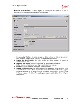 SIIGO Dejando huella...........


   Número de la Cuenta: Se debe digitar el número de la cuenta en la que se
    efectuarán los pagos de facturas a los proveedores.




       Documento Titular: En este campo de debe colocar el Nit del proveedor.
        Este Nit debe ir sin puntos, comas y sin dígito de verificación.
       Dígito de Verificación: En este campo se debe asignar el dígito de
        verificación del Nit.
       Nombre del Titular: Nombre del titular de la cuenta o proveedor.
       País: Código del país en el que el proveedor tiene la cuenta.
       Ciudad: Ciudad donde el proveedor tiene la cuenta.
       Siglas Departamento: Se deben colocar las siglas del Departamento en el
        que se tiene la cuenta. Para algunos bancos es de carácter informativo y para
        otros se requiere en la generación de los pagos electrónicos. El banco debe
        indicar si requiere de ésta información para la generación del archivo del pago
        electrónico.




                              Caminando hacia el futuro........... .www.siigo.com   11
 