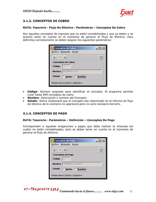 SIIGO Dejando huella...........


3.1.3. CONCEPTOS DE COBRO

RUTA: Tesorería - Flujo De Efectivo - Parámetros – Conceptos De Cobro

Son aquellos conceptos de ingresos que no están contabilizados y que se deben o se
quieren tener en cuenta en el momento de generar el Flujo de Efectivo. Para
definirlos correctamente se deben asignar los siguientes parámetros:




   Código: Número asignado para identificar el concepto. El programa permite
    crear hasta 999 conceptos de cobro.
   Nombre: Descripción o nombre del Concepto.
   Estado: Activo ocasionará que el concepto sea relacionado en el informe de flujo
    de efectivo de lo contrario no aparecerá pero no será necesario borrarlo.


3.1.4. CONCEPTOS DE PAGO

RUTA: Tesorería - Parámetros – Definición – Conceptos De Pago

Corresponden a aquellas erogaciones o pagos que debe realizar la empresa los
cuales no están contabilizados, pero se deben tener en cuenta en el momento de
generar el flujo de efectivo.




                              Caminando hacia el futuro........... .www.siigo.com   12
 