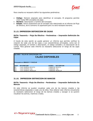 SIIGO Dejando huella...........


Para crearlos es necesario definir los siguientes parámetros:


   Código: Número asignado para identificar el concepto. El programa permite
    crear hasta 999 conceptos de pago.
   Nombre: Descripción o nombre del Concepto.
   Estado: Activo ocasionará que el concepto sea relacionado en el informe de Flujo
    de Efectivo, de lo contrario no aparecerá pero no será necesario borrarlo.


3.1.5. IMPRESION DEFINICION DE CAJAS

RUTA: Tesorería – Flujo De Efectivo - Parámetros – Impresión Definición De
Cajas

A través de esta opción se puede generar un informe que permite verificar la
creación de cada una de las cajas y sus características principales, como son el
código asignado, el nombre o descripción, el código contable y la descripción de la
cuenta. Para generar este informe es necesario seleccionar el rango de las cajas
creadas.




3.1.6. IMPRESION DEFINICION DE BANCOS

RUTA: Tesorería –Flujo De Efectivo - Parámetros – Impresión Definición De
Bancos

En este informe se pueden visualizar cada uno de los bancos creados y las
características asignadas a cada uno de ellos. Para obtener este informe únicamente
es necesario seleccionar el rango de los bancos creados y escoger si se quieren
visualizar los activos, inactivos o todos.




                              Caminando hacia el futuro........... .www.siigo.com   13
 