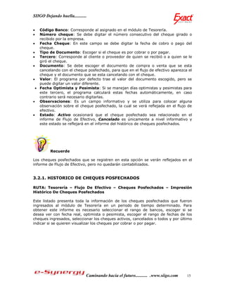 SIIGO Dejando huella...........


  Código Banco: Corresponde al asignado en el módulo de Tesorería.
  Número cheque: Se debe digitar el número consecutivo del cheque girado o
   recibido por la empresa.
 Fecha Cheque: En este campo se debe digitar la fecha de cobro o pago del
   cheque.
 Tipo de Documento: Escoger si el cheque es por cobrar o por pagar.
 Tercero: Corresponde al cliente o proveedor de quien se recibió o a quien se le
   giró el cheque.
 Documento: Se debe escoger el documento de compra o venta que se esta
   cancelando con el cheque posfechado, para que en el flujo de efectivo aparezca el
   cheque y el documento que se esta cancelando con el cheque.
 Valor: El programa por defecto trae el valor del documento escogido, pero se
   puede digitar un valor diferente.
  Fecha Optimista y Pesimista: Si se manejan días optimistas y pesimistas para
   este tercero, el programa calculará estas fechas automáticamente, en caso
   contrario será necesario digitarlas.
 Observaciones: Es un campo informativo y se utiliza para colocar alguna
   observación sobre el cheque posfechado, la cual se verá reflejada en el flujo de
   efectivo.
 Estado: Activo ocasionará que el cheque posfechado sea relacionado en el
   informe de Flujo de Efectivo, Cancelado es únicamente a nivel informativo y
   este estado se reflejará en el informe del histórico de cheques posfechados.




         Recuerde

Los cheques posfechados que se registren en esta opción se verán reflejados en el
informe de Flujo de Efectivo, pero no quedarán contabilizados.


3.2.1. HISTORICO DE CHEQUES POSFECHADOS

RUTA: Tesorería – Flujo De Efectivo – Cheques Posfechados – Impresión
Histórico De Cheques Posfechados

Este listado presenta toda la información de los cheques posfechados que fueron
ingresados al módulo de Tesorería en un periodo de tiempo determinado. Para
obtener este informe es necesario seleccionar el rango de bancos, escoger si se
desea ver con fecha real, optimista o pesimista, escoger el rango de fechas de los
cheques ingresados, seleccionar los cheques activos, cancelados o todos y por último
indicar si se quieren visualizar los cheques por cobrar o por pagar.




                              Caminando hacia el futuro........... .www.siigo.com   15
 