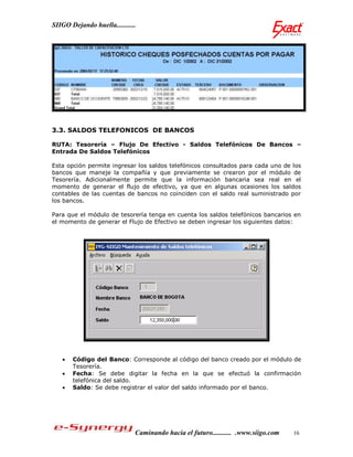 SIIGO Dejando huella...........




3.3. SALDOS TELEFONICOS DE BANCOS

RUTA: Tesorería – Flujo De Efectivo - Saldos Telefónicos De Bancos –
Entrada De Saldos Telefónicos

Esta opción permite ingresar los saldos telefónicos consultados para cada uno de los
bancos que maneje la compañía y que previamente se crearon por el módulo de
Tesorería. Adicionalmente permite que la información bancaria sea real en el
momento de generar el flujo de efectivo, ya que en algunas ocasiones los saldos
contables de las cuentas de bancos no coinciden con el saldo real suministrado por
los bancos.

Para que el módulo de tesorería tenga en cuenta los saldos telefónicos bancarios en
el momento de generar el Flujo de Efectivo se deben ingresar los siguientes datos:




      Código del Banco: Corresponde al código del banco creado por el módulo de
       Tesorería.
      Fecha: Se debe digitar la fecha en la que se efectuó la confirmación
       telefónica del saldo.
      Saldo: Se debe registrar el valor del saldo informado por el banco.




                              Caminando hacia el futuro........... .www.siigo.com   16
 