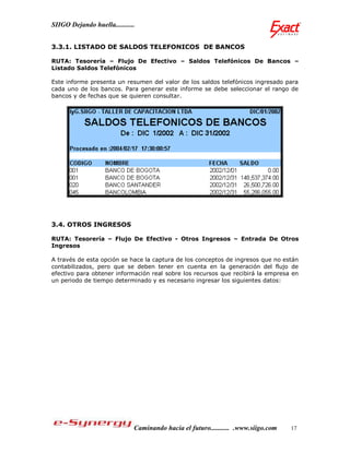 SIIGO Dejando huella...........


3.3.1. LISTADO DE SALDOS TELEFONICOS DE BANCOS

RUTA: Tesorería – Flujo De Efectivo – Saldos Telefónicos De Bancos –
Listado Saldos Telefónicos

Este informe presenta un resumen del valor de los saldos telefónicos ingresado para
cada uno de los bancos. Para generar este informe se debe seleccionar el rango de
bancos y de fechas que se quieren consultar.




3.4. OTROS INGRESOS

RUTA: Tesorería – Flujo De Efectivo - Otros Ingresos – Entrada De Otros
Ingresos

A través de esta opción se hace la captura de los conceptos de ingresos que no están
contabilizados, pero que se deben tener en cuenta en la generación del flujo de
efectivo para obtener información real sobre los recursos que recibirá la empresa en
un periodo de tiempo determinado y es necesario ingresar los siguientes datos:




                              Caminando hacia el futuro........... .www.siigo.com   17
 