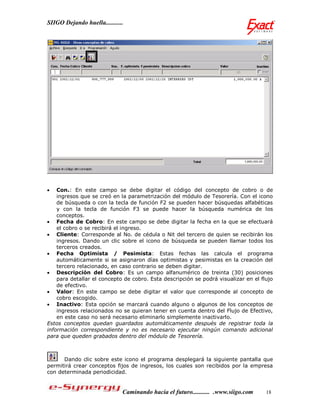 SIIGO Dejando huella...........




   Con.: En este campo se debe digitar el código del concepto de cobro o de
    ingresos que se creó en la parametrización del módulo de Tesorería. Con el icono
    de búsqueda o con la tecla de función F2 se pueden hacer búsquedas alfabéticas
    y con la tecla de función F3 se puede hacer la búsqueda numérica de los
    conceptos.
 Fecha de Cobro: En este campo se debe digitar la fecha en la que se efectuará
    el cobro o se recibirá el ingreso.
 Cliente: Corresponde al No. de cédula o Nit del tercero de quien se recibirán los
    ingresos. Dando un clic sobre el icono de búsqueda se pueden llamar todos los
    terceros creados.
 Fecha Optimista / Pesimista: Estas fechas las calcula el programa
    automáticamente si se asignaron días optimistas y pesimistas en la creación del
    tercero relacionado, en caso contrario se deben digitar.
 Descripción del Cobro: Es un campo alfanumérico de treinta (30) posiciones
    para detallar el concepto de cobro. Esta descripción se podrá visualizar en el flujo
    de efectivo.
 Valor: En este campo se debe digitar el valor que corresponde al concepto de
    cobro escogido.
 Inactivo: Esta opción se marcará cuando alguno o algunos de los conceptos de
    ingresos relacionados no se quieran tener en cuenta dentro del Flujo de Efectivo,
    en este caso no será necesario eliminarlo simplemente inactivarlo.
Estos conceptos quedan guardados automáticamente después de registrar toda la
información correspondiente y no es necesario ejecutar ningún comando adicional
para que queden grabados dentro del módulo de Tesorería.



      Dando clic sobre este icono el programa desplegará la siguiente pantalla que
permitirá crear conceptos fijos de ingresos, los cuales son recibidos por la empresa
con determinada periodicidad.


                              Caminando hacia el futuro........... .www.siigo.com    18
 