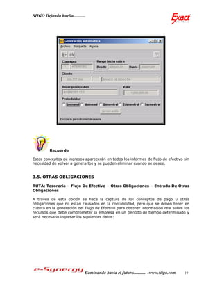 SIIGO Dejando huella...........




         Recuerde

Estos conceptos de ingresos aparecerán en todos los informes de flujo de efectivo sin
necesidad de volver a generarlos y se pueden eliminar cuando se desee.


3.5. OTRAS OBLIGACIONES

RUTA: Tesorería – Flujo De Efectivo – Otras Obligaciones – Entrada De Otras
Obligaciones

A través de esta opción se hace la captura de los conceptos de pago u otras
obligaciones que no están causados en la contabilidad, pero que se deben tener en
cuenta en la generación del Flujo de Efectivo para obtener información real sobre los
recursos que debe comprometer la empresa en un periodo de tiempo determinado y
será necesario ingresar los siguientes datos:




                              Caminando hacia el futuro........... .www.siigo.com   19
 