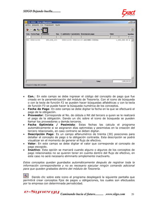 SIIGO Dejando huella...........




   Con.: En este campo se debe ingresar el código del concepto de pago que fue
    creado en la parametrización del módulo de Tesorería. Con el icono de búsqueda
    o con la tecla de función F2 se pueden hacer búsquedas alfabéticas y con la tecla
    de función F3 se puede hacer la búsqueda numérica de los conceptos.
   Fecha de Pago: En este campo se debe digitar la fecha en la que se efectuará el
    pago de la obligación.
   Proveedor: Corresponde al No. de cédula o Nit del tercero a quien se le realizará
    el pago de la obligación. Dando un clic sobre el icono de búsqueda se pueden
    llamar los proveedores y demás terceros.
   Fecha Optimista / Pesimista: Estas fechas las calcula el programa
    automáticamente si se asignaron días optimistas y pesimistas en la creación del
    tercero relacionado, en caso contrario se deben digitar.
   Descripción Pago: Es un campo alfanumérico de treinta (30) posiciones para
    detallar el concepto de pago o la obligación contraída. Esta descripción se podrá
    visualizar en el momento de generar el flujo de efectivo.
   Valor: En este campo se debe digitar el valor que corresponde al concepto de
    pago escogido.
   Inactivo: Esta opción se marcará cuando alguno o algunos de los conceptos de
    pago relacionados no se quieren tener en cuenta dentro del flujo de efectivo, en
    este caso no será necesario eliminarlo simplemente inactivarlo.

Estos conceptos quedan guardados automáticamente después de registrar toda la
información correspondiente y no es necesario ejecutar ningún comando adicional
para que queden grabados dentro del módulo de Tesorería.


       Dando clic sobre este icono el programa desplegará la siguiente pantalla que
permitirá crear conceptos fijos de pagos u obligaciones, los cuales son efectuados
por la empresa con determinada periodicidad.



                              Caminando hacia el futuro........... .www.siigo.com   20
 