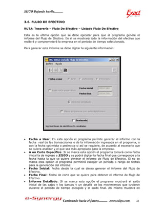 SIIGO Dejando huella...........


3.6. FLUJO DE EFECTIVO

RUTA: Tesorería – Flujo De Efectivo – Listado Flujo De Efectivo

Esta es la última opción que se debe ejecutar para que el programa genere el
informe del Flujo de Efectivo. En el se mostrará toda la información del efectivo que
recibirá y comprometerá la empresa en el periodo de tiempo seleccionado.

Para generar este informe se debe digitar la siguiente información:




   Fecha a Usar: En esta opción el programa permite generar el informe con la
    fecha real de las transacciones o de la información ingresada en el programa, o
    con la fecha optimista o pesimista si así se requiere, de acuerdo al escenario que
    se quiera analizar y el que sea más apropiado para la empresa.
   A un Corte Específico: Si se marca esta opción el programa tomará como fecha
    inicial la de ingreso a SIIGO y se podrá digitar la fecha final que corresponde a la
    fecha hasta la que se quiere generar el informa de Flujo de Efectivo. Si no se
    marca esta opción el programa permitirá escoger un periodo o rango de fechas
    para la generación del informe:
   Fecha Inicial: Fecha desde la cual se desea generar el informe del Flujo de
    Efectivo.
   Fecha Final: Fecha de corte que se quiere para obtener el informe de Flujo de
    Efectivo.
   Informe Detallado: Si se marca esta opción el programa mostrará el saldo
    inicial de las cajas y los bancos y un detalle de los movimientos que tuvieron
    durante el periodo de tiempo escogido y el saldo final. Así mismo muestra en



                              Caminando hacia el futuro........... .www.siigo.com    22
 