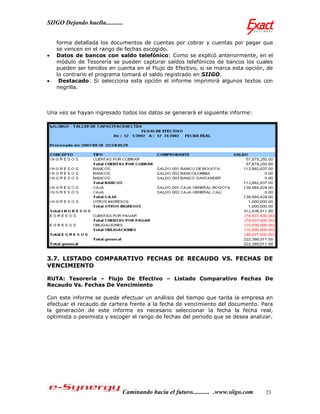 SIIGO Dejando huella...........


    forma detallada los documentos de cuentas por cobrar y cuentas por pagar que
    se vencen en el rango de fechas escogido.
   Datos de bancos con saldo telefónico: Como se explicó anteriormente, en el
    módulo de Tesorería se pueden capturar saldos telefónicos de bancos los cuales
    pueden ser tenidos en cuenta en el Flujo de Efectivo, si se marca esta opción, de
    lo contrario el programa tomará el saldo registrado en SIIGO.
    Destacado: Si selecciona esta opción el informe imprimirá algunos textos con
    negrilla.



Una vez se hayan ingresado todos los datos se generará el siguiente informe:




3.7. LISTADO COMPARATIVO FECHAS DE RECAUDO VS. FECHAS DE
VENCIMIENTO

RUTA: Tesorería – Flujo De Efectivo – Listado Comparativo Fechas De
Recaudo Vs. Fechas De Vencimiento

Con este informe se puede efectuar un análisis del tiempo que tarda la empresa en
efectuar el recaudo de cartera frente a la fecha de vencimiento del documento. Para
la generación de este informe es necesario seleccionar la fecha la fecha real,
optimista o pesimista y escoger el rango de fechas del periodo que se desea analizar.




                              Caminando hacia el futuro........... .www.siigo.com   23
 