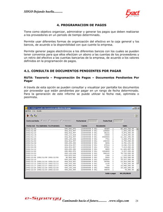 SIIGO Dejando huella...........



                          4. PROGRAMACION DE PAGOS

Tiene como objetivo organizar, administrar y generar los pagos que deben realizarse
a los proveedores en un periodo de tiempo determinado.

Permite usar diferentes formas de organización del efectivo en la caja general y los
bancos, de acuerdo a la disponibilidad con que cuente la empresa.

Permite generar pagos electrónicos a los diferentes bancos con los cuales se pueden
tener convenios para que ellos efectúen un abono a las cuentas de los proveedores y
un retiro del efectivo a las cuentas bancarias de la empresa, de acuerdo a los valores
definidos en la programación de pagos.


4.1. CONSULTA DE DOCUMENTOS PENDIENTES POR PAGAR

RUTA: Tesorería – Programación De Pagos – Documentos Pendientes Por
Pagar

A través de esta opción se pueden consultar y visualizar por pantalla los documentos
por proveedor que están pendientes por pagar en un rango de fecha determinado.
Para la generación de este informe se puede utilizar la fecha real, optimista o
pesimista.




                              Caminando hacia el futuro........... .www.siigo.com   24
 