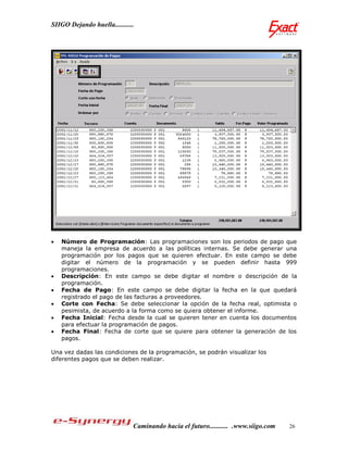 SIIGO Dejando huella...........




   Número de Programación: Las programaciones son los periodos de pago que
    maneja la empresa de acuerdo a las políticas internas. Se debe generar una
    programación por los pagos que se quieren efectuar. En este campo se debe
    digitar el número de la programación y se pueden definir hasta 999
    programaciones.
   Descripción: En este campo se debe digitar el nombre o descripción de la
    programación.
   Fecha de Pago: En este campo se debe digitar la fecha en la que quedará
    registrado el pago de las facturas a proveedores.
   Corte con Fecha: Se debe seleccionar la opción de la fecha real, optimista o
    pesimista, de acuerdo a la forma como se quiera obtener el informe.
   Fecha Inicial: Fecha desde la cual se quieren tener en cuenta los documentos
    para efectuar la programación de pagos.
   Fecha Final: Fecha de corte que se quiere para obtener la generación de los
    pagos.

Una vez dadas las condiciones de la programación, se podrán visualizar los
diferentes pagos que se deben realizar.




                              Caminando hacia el futuro........... .www.siigo.com   26
 